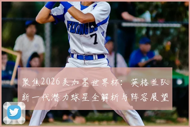 聚焦2026美加墨世界杯：英格兰队新一代潜力球星全解析与阵容展望