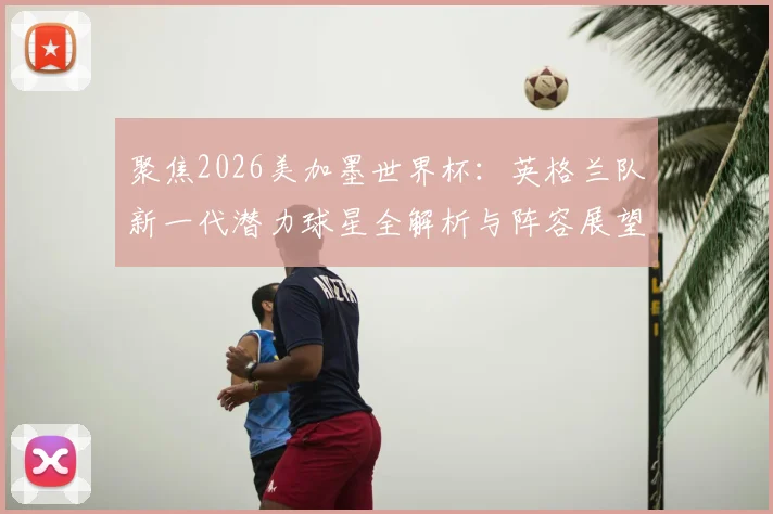 聚焦2026美加墨世界杯：英格兰队新一代潜力球星全解析与阵容展望