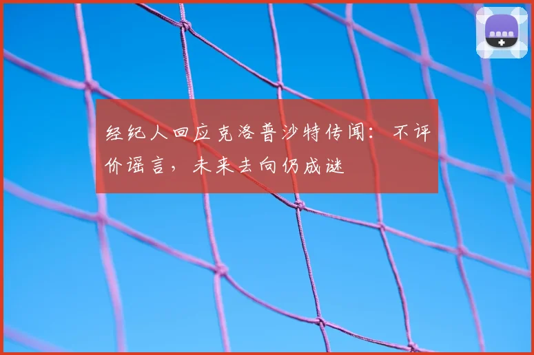 经纪人回应克洛普沙特传闻：不评价谣言，未来去向仍成谜