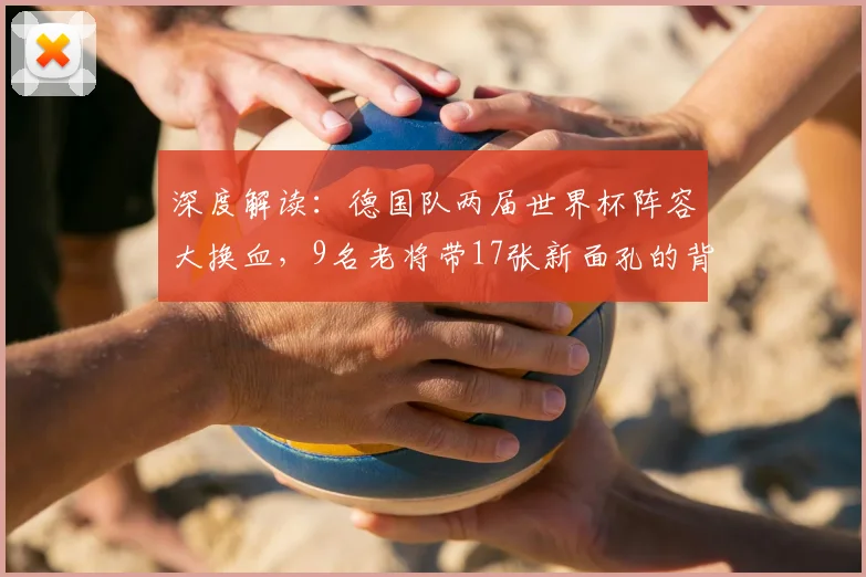 深度解读：德国队两届世界杯阵容大换血，9名老将带17张新面孔的背后逻辑与未来影响
