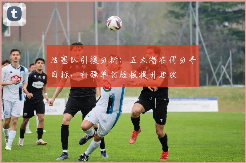 活塞队引援分析：五大潜在得分手目标，补强单打短板提升进攻