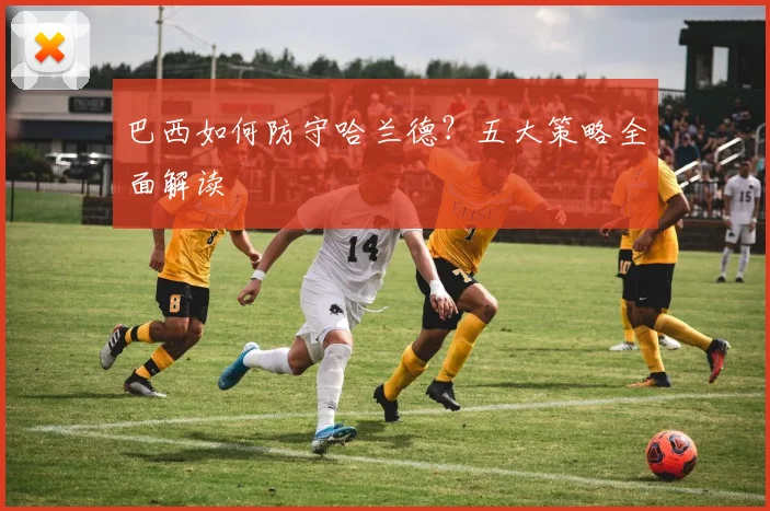 巴西如何防守哈兰德?五大策略全面解读