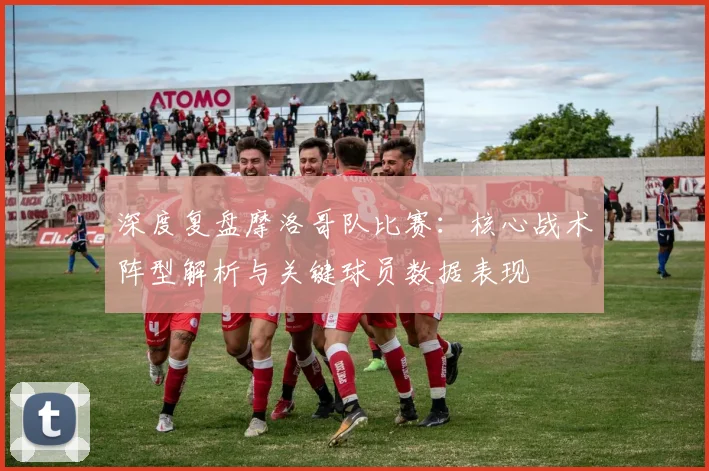 深度复盘摩洛哥队比赛：核心战术阵型解析与关键球员数据表现